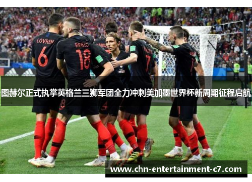 图赫尔正式执掌英格兰三狮军团全力冲刺美加墨世界杯新周期征程启航
