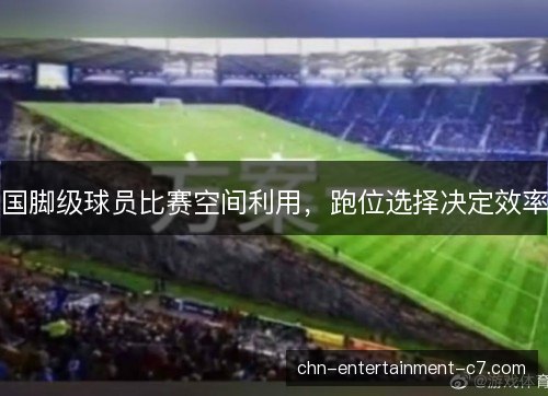 国脚级球员比赛空间利用,跑位选择决定效率 国脚级球员比赛空间利用,跑位选择决定效率